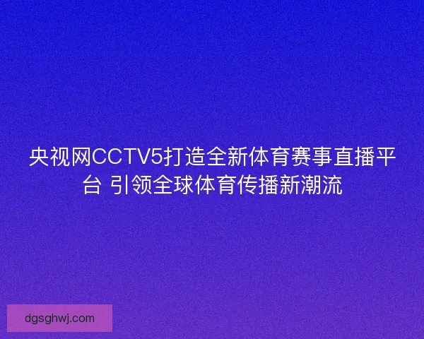 央视网CCTV5打造全新体育赛事直播平台 引领全球体育传播新潮流