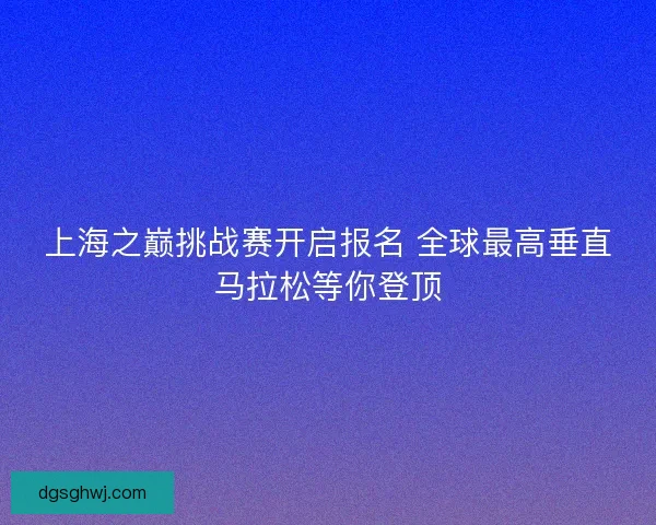 上海之巅挑战赛开启报名 全球最高垂直马拉松等你登顶