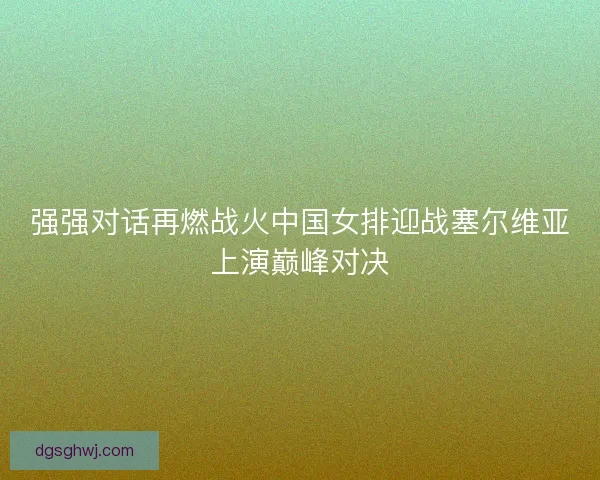 强强对话再燃战火中国女排迎战塞尔维亚上演巅峰对决