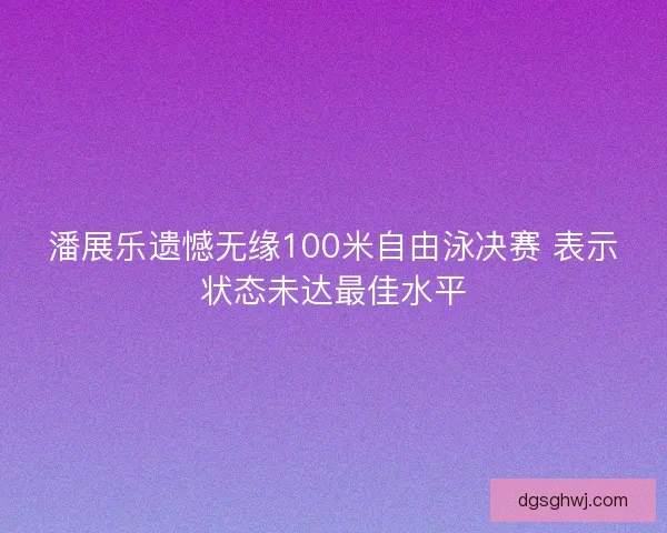 潘展乐遗憾无缘100米自由泳决赛 表示状态未达最佳水平