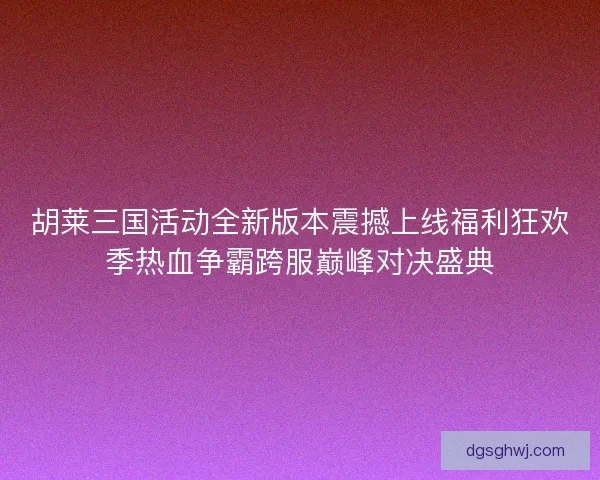胡莱三国活动全新版本震撼上线福利狂欢季热血争霸跨服巅峰对决盛典